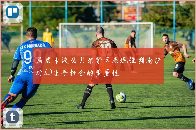 乌度卡谈戈贝尔禁区表现强调掩护对KD出手机会的重要性