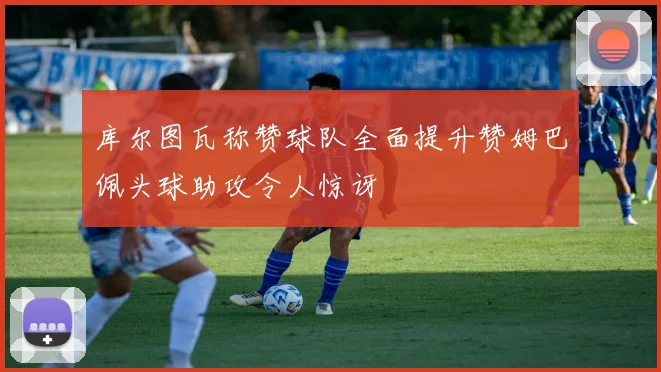 库尔图瓦称赞球队全面提升赞姆巴佩头球助攻令人惊讶