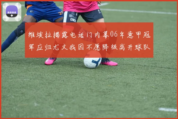 维埃拉揭露电话门内幕06年意甲冠军应归尤文我因不愿降级离开球队