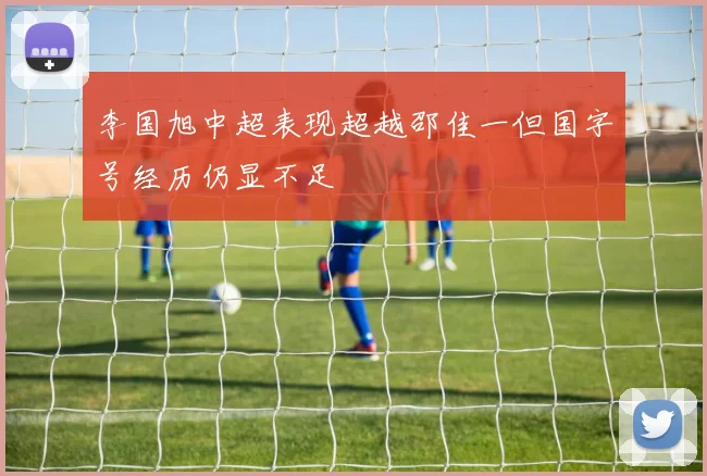 李国旭中超表现超越邵佳一但国字号经历仍显不足
