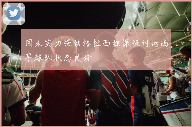 国米实力强劲格拉西称保级讨论尚早球队状态良好