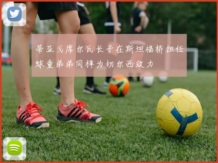 蒂亚戈席尔瓦长子在斯坦福桥担任球童弟弟同样为切尔西效力