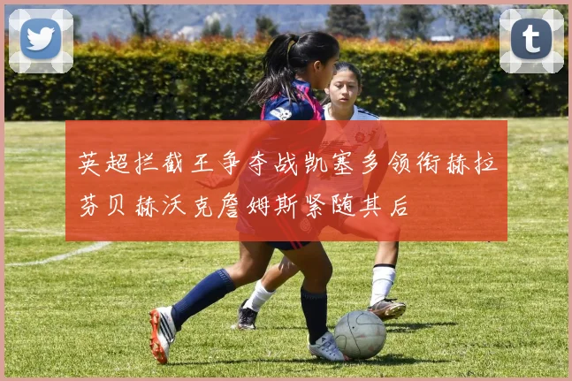 英超拦截王争夺战凯塞多领衔赫拉芬贝赫沃克詹姆斯紧随其后