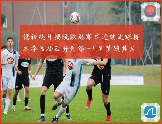 德转统计揭晓欧冠赛季连续进球榜本泽马梅西并列第一C罗紧随其后
