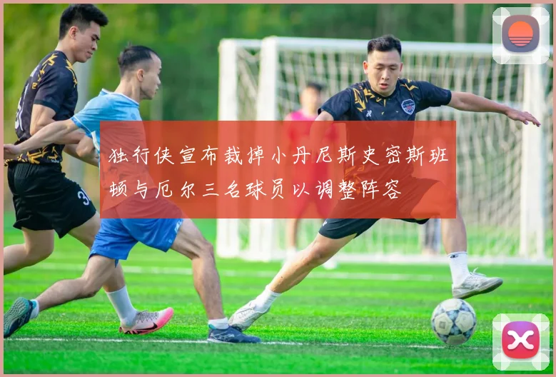独行侠宣布裁掉小丹尼斯史密斯班顿与厄尔三名球员以调整阵容