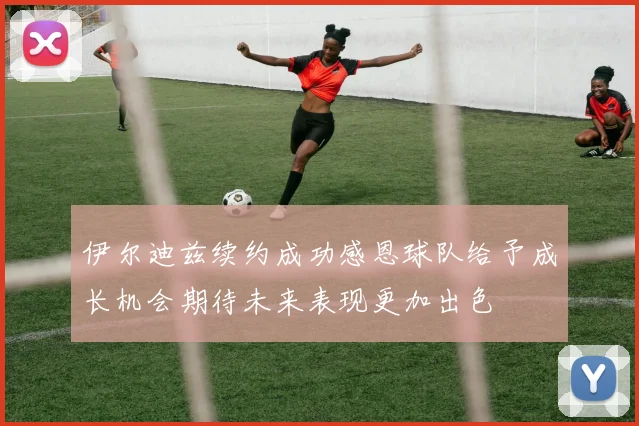 伊尔迪兹续约成功感恩球队给予成长机会期待未来表现更加出色