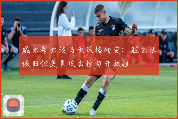 威尔希尔谈马竞风格转变：脏打法依旧但更具攻击性与开放性