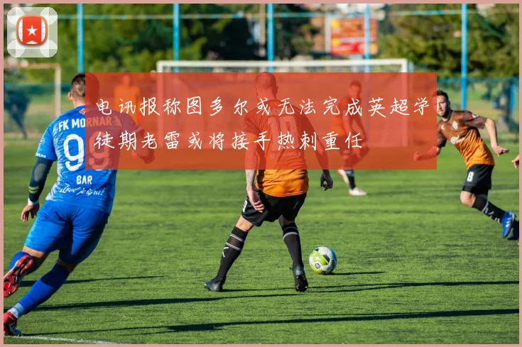 电讯报称图多尔或无法完成英超学徒期老雷或将接手热刺重任