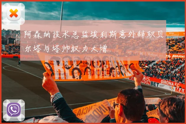 阿森纳技术总监埃利斯意外辞职贝尔塔与塔帅权力大增