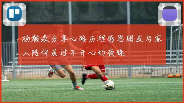杨瀚森分享心路历程感恩朋友与家人陪伴度过不开心的夜晚