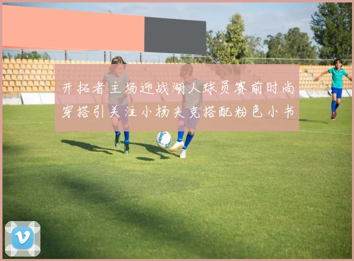 开拓者主场迎战湖人球员赛前时尚穿搭引关注小杨夹克搭配粉色小书包