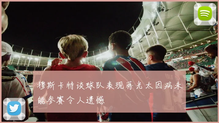 穆斯卡特谈球队表现蒋光太因病未能参赛令人遗憾