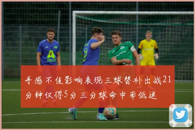 手感不佳影响表现三球替补出战21分钟仅得5分三分球命中率低迷