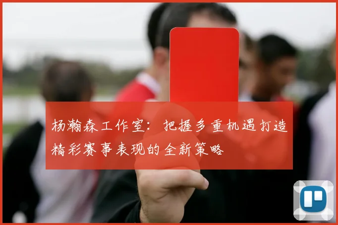 杨瀚森工作室：把握多重机遇打造精彩赛事表现的全新策略