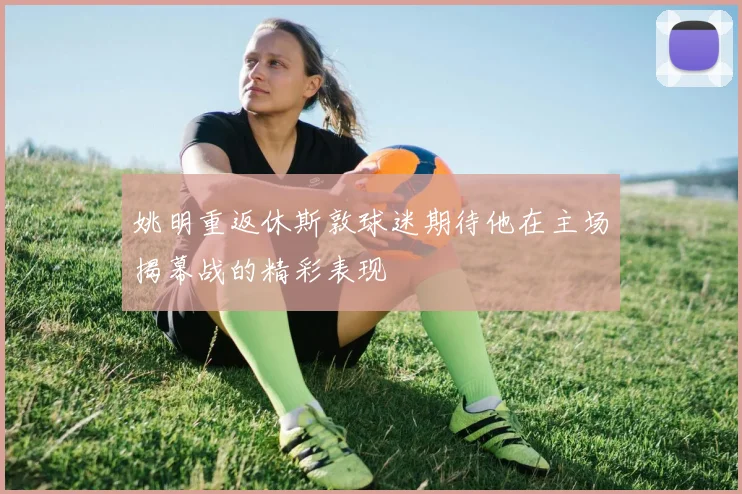 姚明重返休斯敦球迷期待他在主场揭幕战的精彩表现