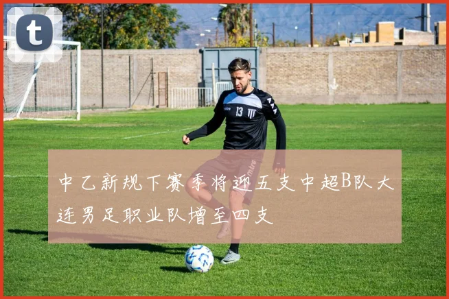 中乙新规下赛季将迎五支中超B队大连男足职业队增至四支