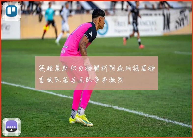 英超最新积分榜解析阿森纳稳居榜首狼队落后五队争夺激烈