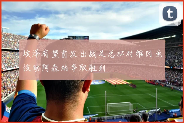 埃泽有望首发出战足总杯对维冈竞技助阿森纳争取胜利