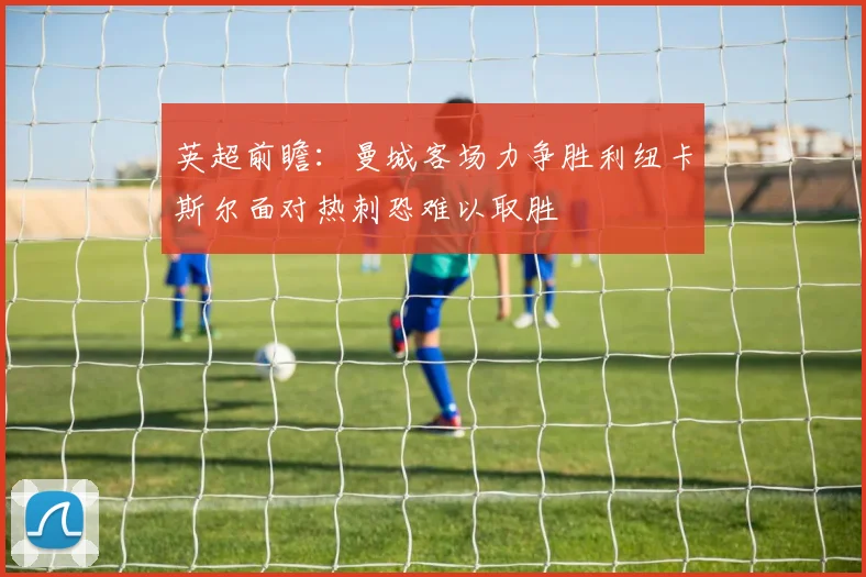 英超前瞻：曼城客场力争胜利纽卡斯尔面对热刺恐难以取胜