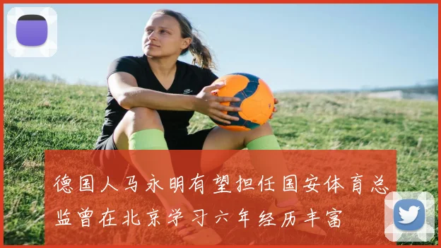德国人马永明有望担任国安体育总监曾在北京学习六年经历丰富
